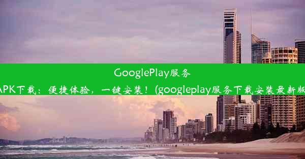 GooglePlay服务APK下载：便捷体验，一键安装！(googleplay服务下载安装最新版)