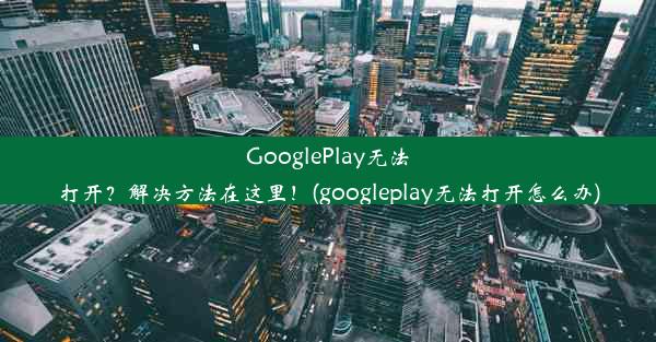 GooglePlay无法打开？解决方法在这里！(googleplay无法打开怎么办)