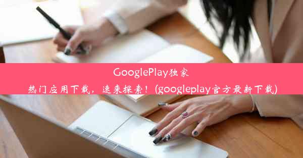 GooglePlay独家热门应用下载，速来探索！(googleplay官方最新下载)