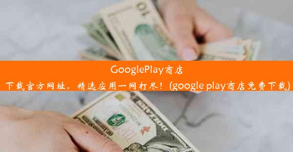 GooglePlay商店下载官方网址，精选应用一网打尽！(google play商店免费下载)