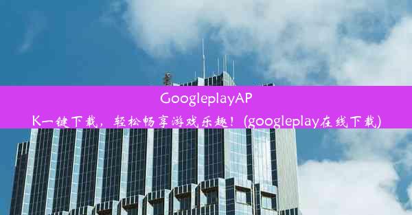 GoogleplayAPK一键下载，轻松畅享游戏乐趣！(googleplay在线下载)