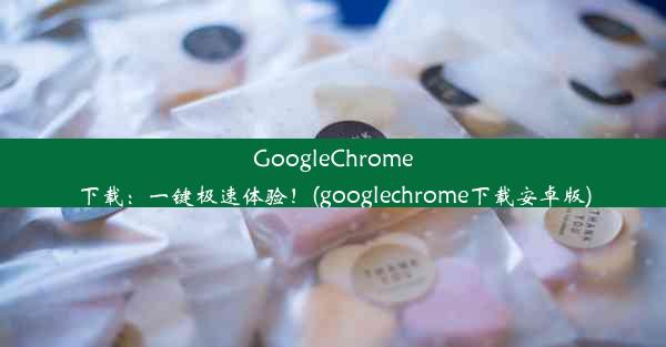 GoogleChrome下载：一键极速体验！(googlechrome下载安卓版)