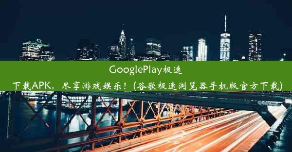 GooglePlay极速下载APK，尽享游戏娱乐！(谷歌极速浏览器手机版官方下载)