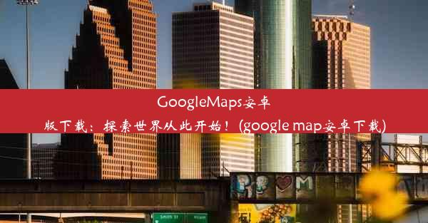 GoogleMaps安卓版下载：探索世界从此开始！(google map安卓下载)