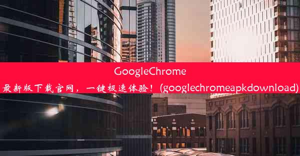 GoogleChrome最新版下载官网，一键极速体验！(googlechromeapkdownload)