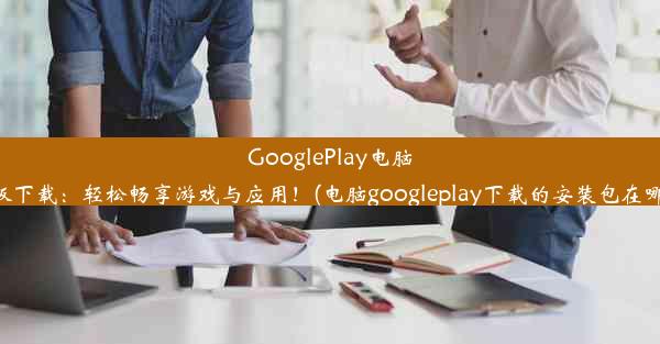 GooglePlay电脑版下载：轻松畅享游戏与应用！(电脑googleplay下载的安装包在哪)