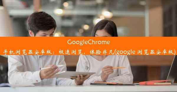 GoogleChrome手机浏览器安卓版：极速浏览，体验非凡(google 浏览器安卓版)