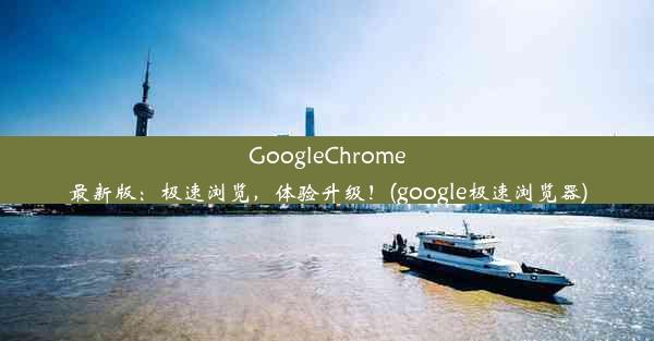 GoogleChrome最新版：极速浏览，体验升级！(google极速浏览器)