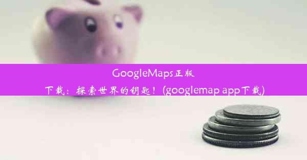 GoogleMaps正版下载：探索世界的钥匙！(googlemap app下载)