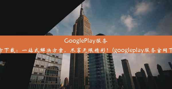 GooglePlay服务官方下载：一站式解决方案，尽享无限精彩！(googleplay服务官网下载)