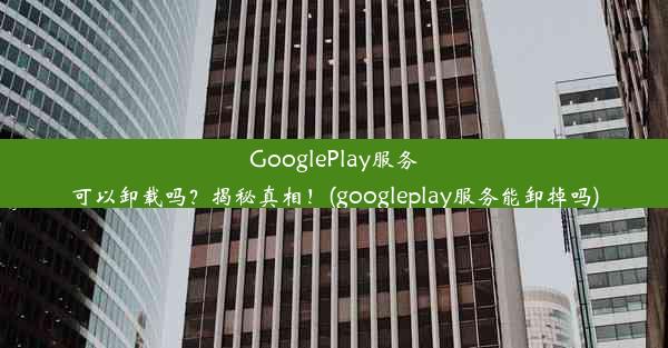 GooglePlay服务可以卸载吗？揭秘真相！(googleplay服务能卸掉吗)