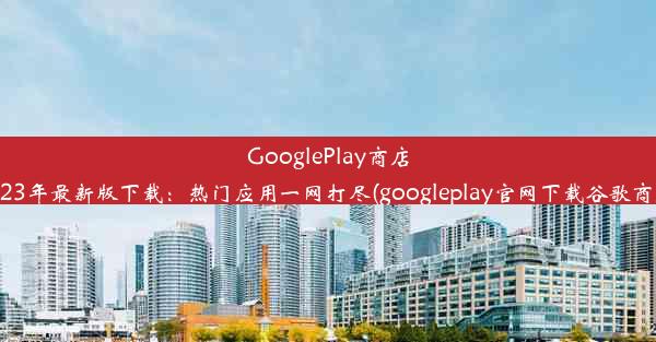 GooglePlay商店2023年最新版下载：热门应用一网打尽(googleplay官网下载谷歌商店)