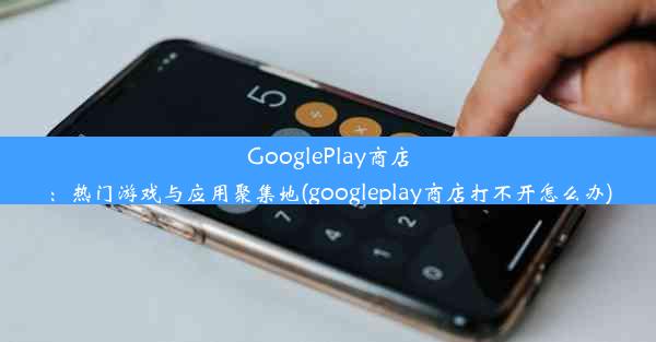 GooglePlay商店：热门游戏与应用聚集地(googleplay商店打不开怎么办)