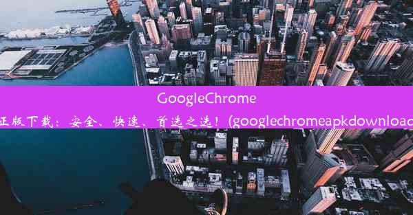 GoogleChrome正版下载：安全、快速、首选之选！(googlechromeapkdownload)