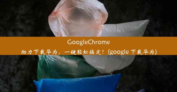 GoogleChrome助力下载华为，一键轻松搞定！(google 下载华为)