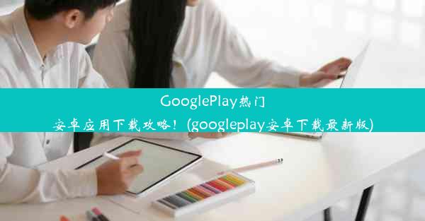 GooglePlay热门安卓应用下载攻略！(googleplay安卓下载最新版)