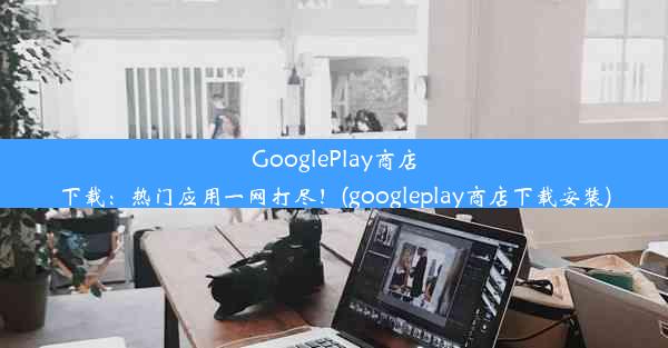 GooglePlay商店下载：热门应用一网打尽！(googleplay商店下载安装)