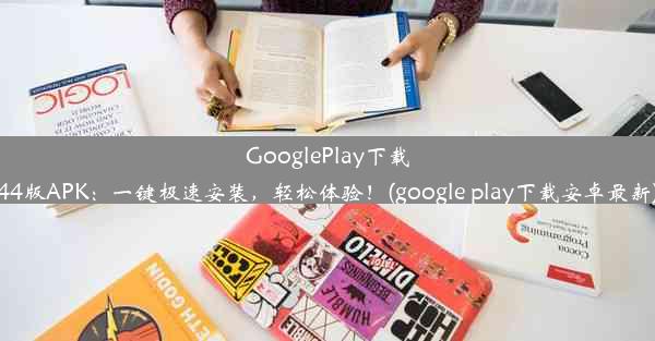 GooglePlay下载44版APK：一键极速安装，轻松体验！(google play下载安卓最新)