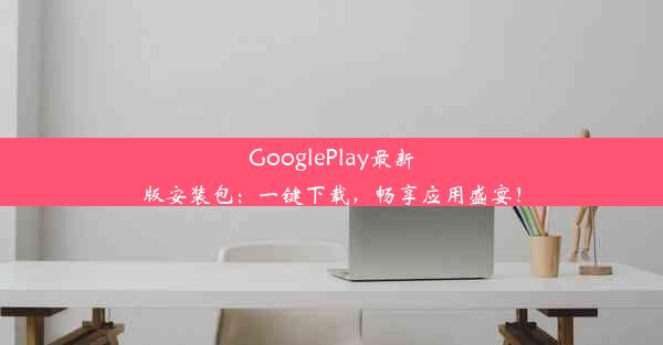 GooglePlay最新版安装包：一键下载，畅享应用盛宴！