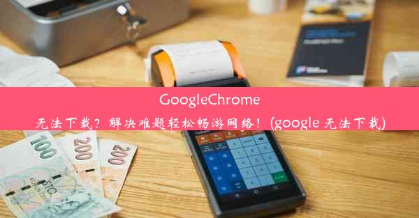 GoogleChrome无法下载？解决难题轻松畅游网络！(google 无法下载)