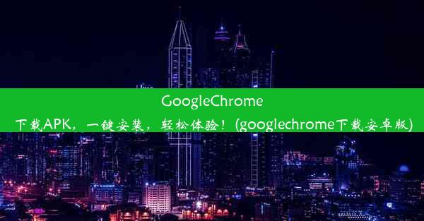 GoogleChrome下载APK，一键安装，轻松体验！(googlechrome下载安卓版)