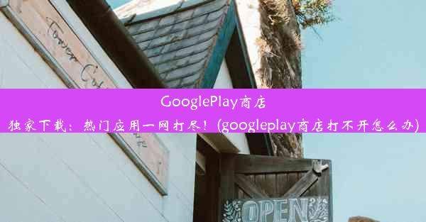 GooglePlay商店独家下载：热门应用一网打尽！(googleplay商店打不开怎么办)