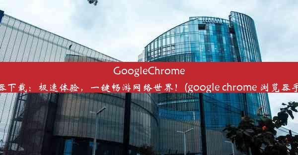 GoogleChrome手机浏览器下载：极速体验，一键畅游网络世界！(google chrome 浏览器手机版下载)