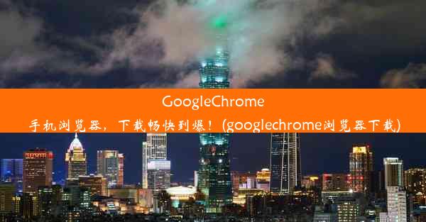 GoogleChrome手机浏览器，下载畅快到爆！(googlechrome浏览器下载)