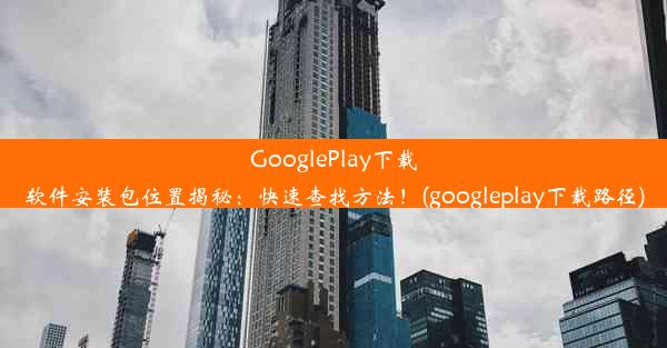 GooglePlay下载软件安装包位置揭秘：快速查找方法！(googleplay下载路径)