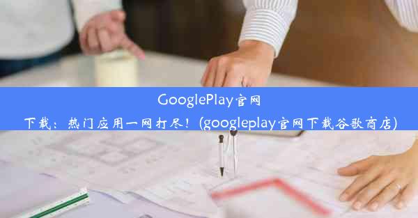 GooglePlay官网下载：热门应用一网打尽！(googleplay官网下载谷歌商店)