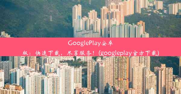 GooglePlay安卓版：快速下载，尽享服务！(googleplay官方下载)