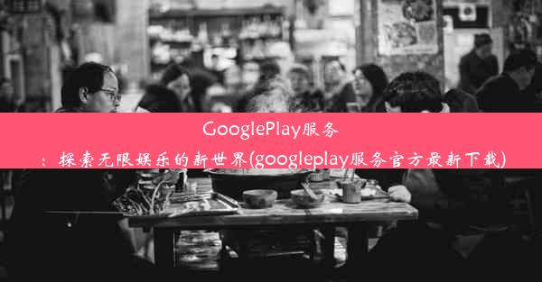 GooglePlay服务：探索无限娱乐的新世界(googleplay服务官方最新下载)