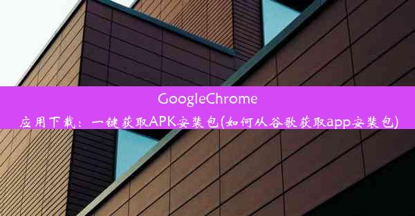 GoogleChrome应用下载：一键获取APK安装包(如何从谷歌获取app安装包)