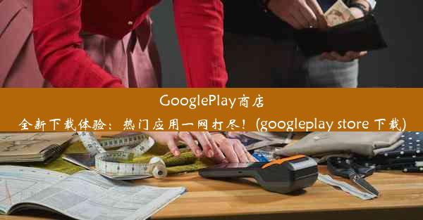 GooglePlay商店全新下载体验：热门应用一网打尽！(googleplay store 下载)