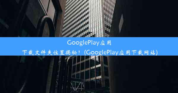 GooglePlay应用下载文件夹位置揭秘！(GooglePlay应用下载网站)