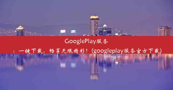 GooglePlay服务：一键下载，畅享无限精彩！(googleplay服务官方下载)