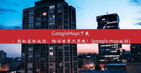 GoogleMaps下载：轻松获取地图，畅游世界无界限！(google map地图)