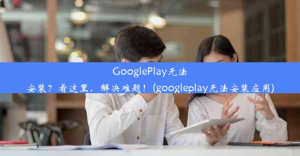 GooglePlay无法安装？看这里，解决难题！(googleplay无法安装应用)