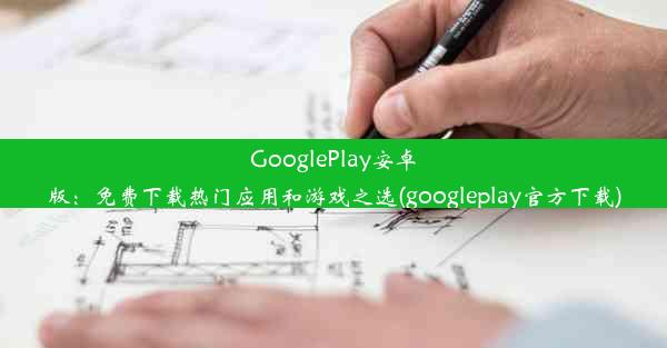 GooglePlay安卓版：免费下载热门应用和游戏之选(googleplay官方下载)