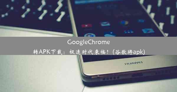 GoogleChrome转APK下载：极速时代来临！(谷歌将apk)