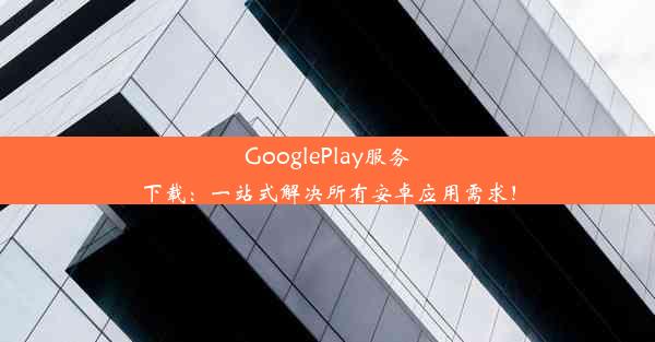 GooglePlay服务下载：一站式解决所有安卓应用需求！