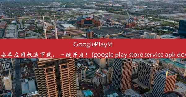 GooglePlayStore官网安卓应用极速下载，一键开启！(google play store service ap