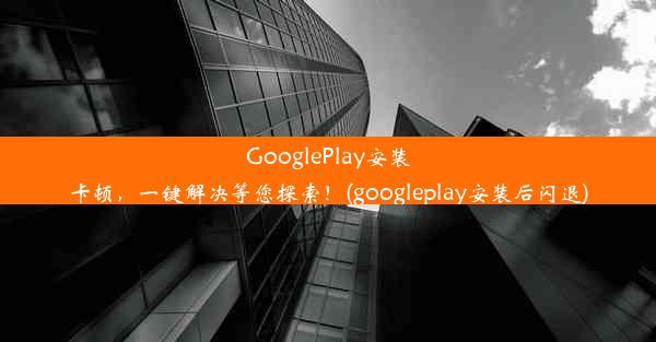 GooglePlay安装卡顿，一键解决等您探索！(googleplay安装后闪退)