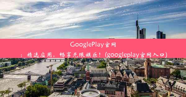 GooglePlay官网：精选应用，畅享无限娱乐！(googleplay官网入口)