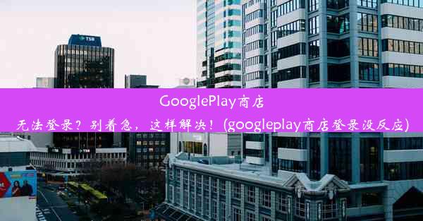 GooglePlay商店无法登录？别着急，这样解决！(googleplay商店登录没反应)