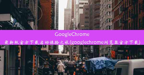 GoogleChrome最新版官方下载启动体验之旅(googlechrome浏览器官方下载)