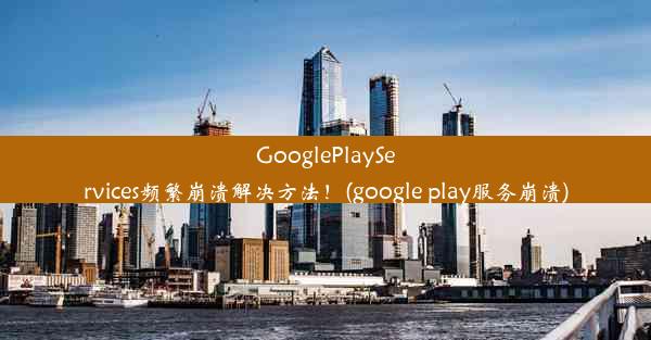 GooglePlayServices频繁崩溃解决方法！(google play服务崩溃)