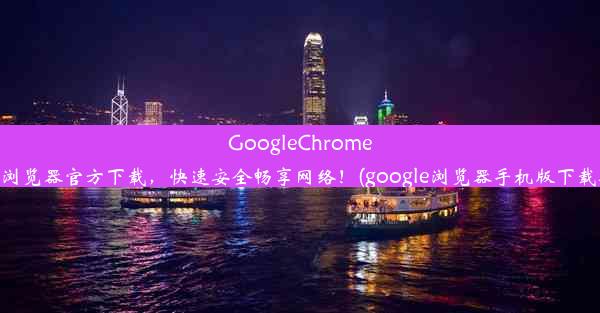 GoogleChrome手机浏览器官方下载，快速安全畅享网络！(google浏览器手机版下载安装)