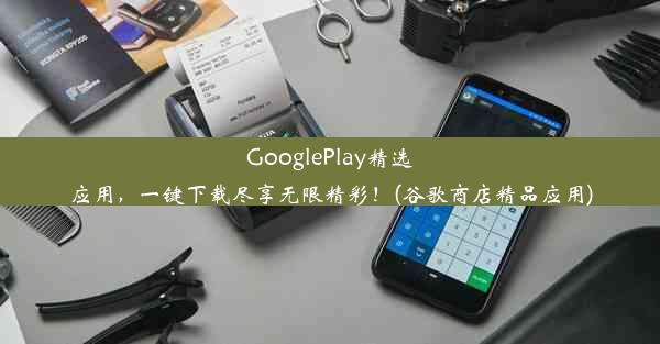 GooglePlay精选应用，一键下载尽享无限精彩！(谷歌商店精品应用)