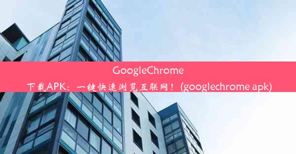 GoogleChrome下载APK：一键快速浏览互联网！(googlechrome apk)